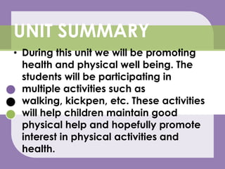 During this unit we will be promoting health and physical well being. The students will be participating in multiple activities such as walking, kickpen, etc. These activities will help children maintain good physical help and hopefully promote interest in physical activities and health.UNIT SUMMARY
