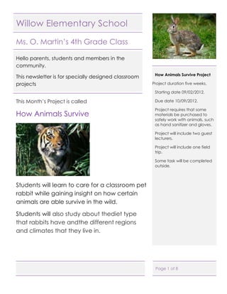 Willow Elementary School

Ms. O. Martin’s 4th Grade Class

Hello parents, students and members in the
community.
                                                       How Animals Survive Project
This newsletter is for specially designed classroom
projects                                              Project duration five weeks.

                                                       Starting date 09/02/2012.

This Month’s Project is called                         Due date 10/09/2012.

                                                       Project requires that some
How Animals Survive                                    materials be purchased to
                                                       safely work with animals, such
                                                       as hand sanitizer and gloves.

                                                       Project will include two guest
                                                       lecturers.

                                                       Project will include one field
                                                       trip.

                                                       Some task will be completed
                                                       outside.



Students will learn to care for a classroom pet
rabbit while gaining insight on how certain
animals are able survive in the wild.

Students will also study about thediet type
that rabbits have andthe different regions
and climates that they live in.




                                                       Page 1 of 8
 