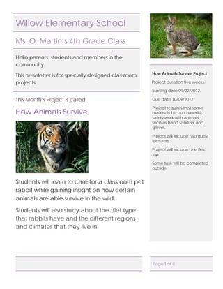 Willow Elementary School

Ms. O. Martin’s 4th Grade Class

Hello parents, students and members in the
community.
                                                      How Animals Survive Project
This newsletter is for specially designed classroom
projects                                              Project duration five weeks.

                                                      Starting date 09/02/2012.

This Month’s Project is called                        Due date 10/09/2012.

                                                      Project requires that some
How Animals Survive                                   materials be purchased to
                                                      safely work with animals,
                                                      such as hand sanitizer and
                                                      gloves.

                                                      Project will include two guest
                                                      lecturers.

                                                      Project will include one field
                                                      trip.

                                                      Some task will be completed
                                                      outside.


Students will learn to care for a classroom pet
rabbit while gaining insight on how certain
animals are able survive in the wild.

Students will also study about the diet type
that rabbits have and the different regions
and climates that they live in.




                                                      Page 1 of 8
 