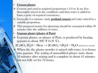 • Cement plaster:
 Cement and sand in required proportions ( 1:3 or 4) are first
thoroughly mixed in dry conditions and then water is added to
form a paste of required consistency.
 Generally it is mixture sand, portland cement and water mixed in a
suitable proportion.
 This prepared mortar for plastering should be consumed within 30
minutes after the addition of water.
• Gypsum plaster (plaster of Paris)
 Gypsum plaster, or plaster of Paris, is produced by heating
gypsum to about 300 °F (150 °C).
2CaSO4·H2O + Heat → 2CaSO4·½H2O + H2O (released as steam)
 When the dry plaster powder is mixed with water, it re-forms
into gypsum. The setting of unmodified plaster starts about
10 minutes after mixing and is complete in about 45 minutes
but not fully set for 72 hours.
 