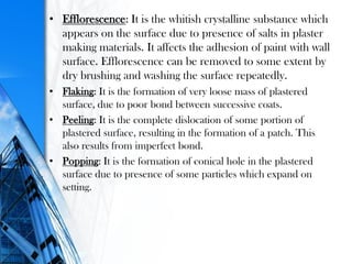 • Efflorescence: It is the whitish crystalline substance which
appears on the surface due to presence of salts in plaster
making materials. It affects the adhesion of paint with wall
surface. Efflorescence can be removed to some extent by
dry brushing and washing the surface repeatedly.
• Flaking: It is the formation of very loose mass of plastered
surface, due to poor bond between successive coats.
• Peeling: It is the complete dislocation of some portion of
plastered surface, resulting in the formation of a patch. This
also results from imperfect bond.
• Popping: It is the formation of conical hole in the plastered
surface due to presence of some particles which expand on
setting.
 