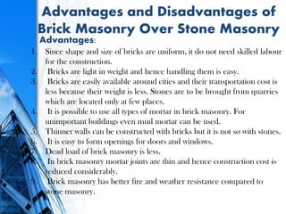 Advantages and Disadvantages of
Brick Masonry Over Stone Masonry
Advantages:
1. Since shape and size of bricks are uniform, it do not need skilled labour
for the construction.
2. Bricks are light in weight and hence handling them is easy.
3. Bricks are easily available around cities and their transportation cost is
less because their weight is less. Stones are to be brought from quarries
which are located only at few places.
4. It is possible to use all types of mortar in brick masonry. For
unimportant buildings even mud mortar can be used.
5. Thinner walls can be constructed with bricks but it is not so with stones.
6. It is easy to form openings for doors and windows.
7. Dead load of brick masonry is less.
8. In brick masonry mortar joints are thin and hence construction cost is
reduced considerably.
9. Brick masonry has better fire and weather resistance compared to
stone masonry.
 