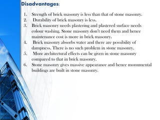 Disadvantages:
1. Strength of brick masonry is less than that of stone masonry.
2. Durability of brick masonry is less.
3. Brick masonry needs plastering and plastered surface needs
colour washing. Stone masonry don’t need them and hence
maintenance cost is more in brick masonry.
4. Brick masonry absorbs water and there are possibility of
dampness. There is no such problem in stone masonry.
5. More architectural effects can be given in stone masonry
compared to that in brick masonry.
6. Stone masonry gives massive appearance and hence monumental
buildings are built in stone masonry.
 