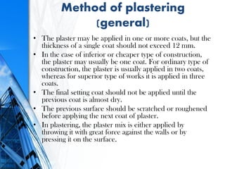 Method of plastering
(general)
• The plaster may be applied in one or more coats, but the
thickness of a single coat should not exceed 12 mm.
• In the case of inferior or cheaper type of construction,
the plaster may usually be one coat. For ordinary type of
construction, the plaster is usually applied in two coats,
whereas for superior type of works it is applied in three
coats.
• The final setting coat should not be applied until the
previous coat is almost dry.
• The previous surface should be scratched or roughened
before applying the next coat of plaster.
• In plastering, the plaster mix is either applied by
throwing it with great force against the walls or by
pressing it on the surface.
 