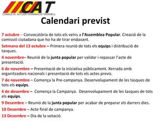 Calendari previst 7 octubre  –  Convocatòria de tots els veïns a  l’Assemblea Popular . Creació de la comissió ciutadana que ho ha de tirar endavant. Setmana del 13 octubre  –  Primera reunió de tots els  equips  i distribució de tasques. 4 novembre – Reunió de la  junta popular  per validar i repassar l’acte de presentació. 6 de novembre  –  Presentació de la iniciativa públicament. Xerrada amb organitzadors nacionals i presentació de tots els actes previs.  7 de novembre  – Comença la Pre-campanya. Desenvolupament de les tasques de tots els  equips . 4 de desembre  –   Comença la Campanya.  Desenvolupament de les tasques de tots els  equips . 9 Desembre  – Reunió de la  junta popular  per acabar de preparar els darrers dies.  10 Desembre  – Acte final de campanya.  13 Desembre  –  Dia de la votació.  