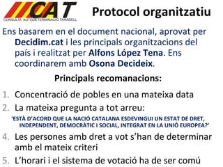 Protocol organitzatiu Ens basarem en el document nacional, aprovat per  Decidim.cat  i les principals organitzacions del país i realitzat per  Alfons López Tena . Ens coordinarem amb  Osona Decideix . Principals recomanacions: Concentració de pobles en una mateixa data La mateixa pregunta a tot arreu: ‘ ESTÀ D’ACORD QUE LA NACIÓ CATALANA ESDEVINGUI UN ESTAT DE DRET, INDEPENDENT, DEMOCRÀTIC I SOCIAL, INTEGRAT EN LA UNIÓ EUROPEA?’ Les persones amb dret a vot s’han de determinar amb el mateix criteri L’horari i el sistema de votació ha de ser comú 
