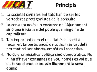 Principis La societat civil i les entitats han de ser les vertaderes protagonistes de la consulta.  La consulta no és un encàrrec de l'Ajuntament sinó una iniciativa del poble que ningú ha de capitalitzar . Tan important com el resultat és el camí a recórrer. La participació de tothom és cabdal i per tant cal ser oberts, empàtics i receptius.  No és una iniciativa política sinó democràtica. No hi ha d'haver consignes de vot, només es vol que els taradellencs expressin lliurement la seva opinió . 
