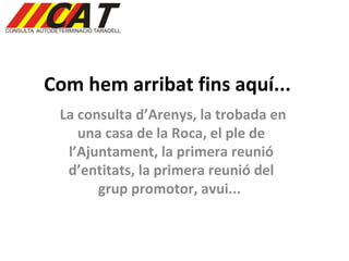 Com hem arribat fins aquí... La consulta d’Arenys, la trobada en una casa de la Roca, el ple de l’Ajuntament, la primera reunió d’entitats, la primera reunió del grup promotor, avui...  