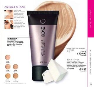 MAQUILLAJEEUROPEO
Aplica la Base
MatiﬁcanteTerciopelo
desde el centro del
rostro hacia afuera.
Usa con moderación
para un look natural.
Después aplica
Polvos Compactos
Matiﬁcantes para darle
a tu piel un acabado
libre de brillo durante
¡todo el día!
TECNOLOGÍA
ANTI-SHINE:
Doble efecto matiﬁcante que
absorbe la grasa y SUPRIME
EL REFLEJO DIRECTO
DE LA LUZ*
ቤ Set de 4 Esponjas
Aplicadoras para Base
Aplicar la base sobre la esponja y
extender sobre el rostro. Se lava
después de cada uso. Confeccionadas
en goma. Medidas: 7.6 x 5 x 2.4 cm.
Cód.24860
ባ Base MatiﬁcanteTerciopelo
con FPS 20.
30 ml.
31590
Warm Beige
31591
Natural Beige
31587
Porcelain
31589
Light Ivory
31588
Fair Nude
ባ
ቤ
CONSIGUE EL LOOK
1.
2.
CIENCIANATURALSUECA
*Probado por consumidoras durante todo el d
45
$29.90Puntos: 0.96
$ 239.90
$129.90Puntos: 8.38
 