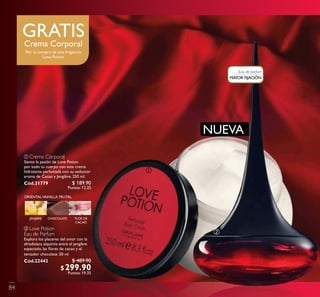 ባ
ORIENTALVAINILLA FRUTAL
FLOR DE
CACAO
CHOCOLATEJENJIBRE
ቢ
ባ Love Potion
Eau de Parfum
Explora los placeres del amor con la
afrodisíaca alquimia entre el jengibre
especiado, las ﬂores de cacao y el
tentador chocolate. 50 ml
Cód.22442
MAYOR FIJACIÓN
Eau de parfum
NUEVA
GRATISCrema Corporal
Por la compra de una fragancia
Love Potion
84
$ 189.90
Puntos: 12.25
$ 489.90
$299.90Puntos: 19.35
ቢ Crema Corporal
Siente la pasión de Love Potion
por todo tu cuerpo con esta crema
hidratante perfumada con su seductor
aroma de Cacao y Jengibre. 250 ml.
Cód.31779
 
