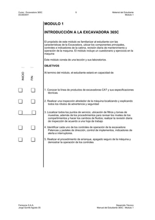 Curso : Excavadora 365C 9 Material del Estudiante
DCSE0041 Modulo 1
Ferreyros S.A.A. Desarrollo Técnico
Jorge Gorritti Agosto 05 Manual del Estudiante 365C - Modulo 1
MODULO 1
INTRODUCCIÓN A LA EXCAVADORA 365C
El propósito de este módulo es familiarizar al estudiante con las
características de la Excavadora, ubicar los componentes principales,
controles e indicadores de la cabina, revisión diaria de mantenimiento y
operación de la maquina. El módulo incluye un cuestionario y ejercicios en la
maquina
Este módulo consta de una lección y sus laboratorios.
OBJETIVOS
INICIO
FIN
Al termino del módulo, el estudiante estará en capacidad de
1. Conocer la línea de productos de excavadoras CAT y sus especificaciones
técnicas.
2. Realizar una inspección alrededor de la máquina localizando y explicando
todos los rótulos de advertencia y seguridad
............
3. Localizar todos los puntos de servicio, ubicación de filtros y tomas de
muestras, además de los procedimientos para revisar los niveles de los
compartimientos y hacer los cambios de fluidos; realizar la revisión diaria
de inspección de acuerdo a una hoja de trabajo
4. Identificar cada uno de los controles de operación de la excavadora:
Palancas y pedales de dirección, control de implementos, indicadores de
alerta e interruptores.
5. Realizar el procedimiento de arranque, apagado seguro de la máquina y
demostrar la operación de los controles
 