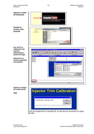 Curso : Excavadora 365C 102 Material del Estudiante
DCSE0041 Modulo 3
Ferreyros S.A.A. Desarrollo Técnico
Jorge Gorritti Agosto 05 Manual del Estudiante 365C - Modulo 3B
Ingrese un dato
de búsqueda
Guarde el
archivo más
reciente
Con el ET en
calibración del
inyector
selecciónelo y
oprima Change
Seleccione el
archivo guardado
previamente
Ingrese el código
de confirmación
4382
Una vez cargado dara un mensaje OK, en caso de error se activará un código
de falla
 