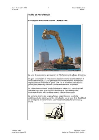 Curso : Excavadora 365C 11 Material del Estudiante
DCSE0041 Modulo 1
Ferreyros S.A.A. Desarrollo Técnico
Jorge Gorritti Agosto 05 Manual del Estudiante 365C - Modulo 1
TEXTO DE REFERENCIA
Excavadoras Hidráulicas Grandes CATERPILLAR
La serie de excavadoras grandes son de Alto Rendimiento y Bajas Emisiones.
Un gran combinación de innovaciones trabajan durante la combustión en el
motor, la tecnología ACERT optimiza el rendimiento mientras mantiene las
regulaciones de emisiones de gases EPA Tier 3; el sistema hidráulico CAT
proporciona potencia y mantiene control del material en movimiento
La cabina tiene un diseño simple facilitando la operación y comodidad del
operador mejorando la producción; el sistema de control electrónico
administra el motor y la hidráulica para un máximo desempeño
La carrilería absorbe las cargas y fatigas proporcionando excelente
estabilidad, todos los componentes estructurales son la base de la durabilidad
de la máquina, el mantenimiento y servicio simplificado ahorran tiempo y
dinero
 