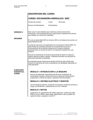 Curso : Excavadora 365C 3 Material del Estudiante
DCSE0041
Ferreyros S.A.A. Desarrollo Técnico
Jorge Gorritti Agosto 05 Manual del Estudiante 365C - Indice Descripción Agenda
DESCRIPCION DEL CURSO
CURSO: EXCAVADORA HIDRÁULICA 365C
Tiempo de duración: 5 días (40 horas)
Numero de Participantes: 8 Estudiantes
DIRIGIDO A Este curso ha sido diseñado para mecánicos, técnicos de servicio,
instructores, comunicadores técnicos, supervisores e ingenieros de servicio
que trabajan con maquinaria Caterpillar.
RESUMEN
El curso se desarrollará 50% en el aula y 50% en la máquina de acuerdo a la
disponibilidad de esta.
La clase de aula será una presentación de a Excavadora Grande 365C. En
cada módulo se revisará la ubicación de componentes así como el
funcionamiento de los distintos sistemas de la máquina utilizando
presentaciones, el manual de servicio, los esquemas respectivos y una
máquina.
Durante los laboratorios se tendrá la oportunidad de operar la máquina y
realizar algunas pruebas y ajustes. Finalmente se tendrá una discusión en
clase para demostrar lo aprendido.
Se realizarán breves evaluaciones escritas al final de cada módulo para
evaluar el rendimiento así como comprobación de habilidades adquiridas en
cada laboratorio.
MODULO 1: INTRODUCCION A LA MAQUINA
Normas de Seguridad, especificaciones técnicas, localización de
componentes mayores, puntos de servicio y tareas de mantenimiento
programado, controles de cabina y operación de la Excavadora
MODULO 2: SISTEMA ELECTRICO Y MONITOR
Uso del esquema eléctrico, evaluación de sensores, prueba de arranque y
carga, uso del Monitor y calibraciones con el ET o Monitor
MODULO 3: MOTOR
EJERCICIOS
DURANTE EL
CURSO
Localización de componentes del sistema del motor, prueba para altas
RPM en vacío y RPM a plena carga, bajas RPM en vacío y presión de
aceite del motor, evaluación con el E.T.
 
