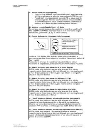 Curso : Excavadora 365C 41 Material del Estudiante
DCSE0041 Modulo 2
Ferreyros S.A.A. Desarrollo Técnico
Jorge Gorritti Agosto 05 Manual del Estudiante 365C - Modulo 2
2.1 Modo Excavación (digging mode)
- Posición 10 de velocidad: disponemos de la mayor potencia posible,
el ECM varia la salida de la bomba para mantener la RPM del motor
- Posición de 9 o menos velocidad: la presión PS se regula según la
potencia disponible del motor a dicha velocidad, si la velocidad baja
en 250 RPM, la presión Power Shift se incrementa para reducir la
descarga de la bomba requiriendo menos potencia del motor
-
2.2 Modo de Levante Pesado (Heavy Lift Mode)
Se energizan los solenoides de alta presión incrementando la presión de 32
MPa a 35 MPa, la RPM del motor se reduce en 50 % limitando las cargas
estructurales, (posiciones 7, 8, 9 y 10 actúan como 7)
2.3 Control de Ganancia / Respuesta (gain / response)
Ganancia: Es la relación entre la carrera de los joystick o pedales y la
velocidad de operación de los actuadores hidráulicos (Slow = lento, Médium &
Fast = rápido)
Respuesta: Es el tiempo de reacción del actuador hidráulico ante un
movimiento de los pedales o joystick (Soft = suave, Normal, Quick = a prisa)
2.4 Válvula de control para operación de la pluma (BOOM)
El ECM recibe señal del joystick y envía señal al carrete de la válvula
respectiva, cierra el solenoide de flujo neutral (pasaje entre bomba y tanque),
el freno de parqueo de giro es liberado, para bajar el boom se energiza la
válvula de reducción de caída
2.5 Válvula de control para operación del brazo (STICK)
El ECM recibe señal del joystick y envía señal al carrete de la válvula
respectiva, cierra el solenoide de flujo neutral (pasaje entre bomba y tanque),
el freno de parqueo de giro es liberado, para meter el stick se energiza la
válvula de reducción de caída
2.6 Válvula de control para operación del cucharón (BUCKET)
El ECM recibe señal del joystick y envía señal al carrete de la válvula
respectiva, cierra el solenoide de flujo neutral (pasaje entre bomba y tanque),
el freno de parqueo de giro es liberado
2.7 Control de válvula y bomba durante operación del giro (SWING)
El ECM recibe señal del joystick y envía señal al carrete de la válvula
respectiva, el freno de parqueo de giro es liberado, la bomba de giro es
diferente a la bomba de implementos, una válvula reductora proporcional
eléctrica E-PRV la controla, se limita su potencia al 25% del total del motor
2.8 Control de válvula y bomba durante operación de tránsito (TRAVEL)
El ECM recibe señal del pedal y envía señal al carrete de la válvula
respectiva, cierra el solenoide de flujo neutral (pasaje entre bomba y tanque),
cuando solo trabaja la traslación se energiza el “up” solenoide elevando la
presión de la bomba a 35 MPa
Presione una vez para
seleccionar modo
suave
Presione dos veces
para el modo rápido
Presione tres veces para modo normal
 