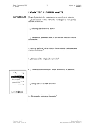 Curso : Excavadora 365C 57 Material del Estudiante
DCSE0041 Modulo 2
Ferreyros S.A.A. Desarrollo Técnico
Jorge Gorritti Agosto 05 Manual del Estudiante 365C - Modulo 2
LABORATORIO 2.5 SISTEMA MONITOR
INSTRUCCIONES Responda las siguientes preguntas con el procedimiento resumido
1.¿Qué muestra la pantalla del monitor cuando pone el interruptor de
respaldo en manual?
2.¿Cómo se puede cambiar el idioma?
3.¿Cómo sabe el operador cuando se requiere dar servicio al filtro de
combustible?
4.Luego de realizar el mantenimiento ¿Cómo reajusto los intervalos de
mantenimiento a cero?
5.¿Cómo se cambia el tipo de herramienta?
6.¿Cuál es el procedimiento para activar el Ventilador en Reversa?
7.¿Cómo puede ver las RPM del motor?
8.¿Cómo veo los códigos de diagnóstico?
 