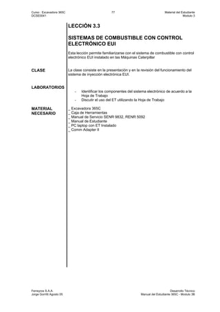 Curso : Excavadora 365C 77 Material del Estudiante
DCSE0041 Modulo 3
Ferreyros S.A.A. Desarrollo Técnico
Jorge Gorritti Agosto 05 Manual del Estudiante 365C - Modulo 3B
LECCIÓN 3.3
SISTEMAS DE COMBUSTIBLE CON CONTROL
ELECTRÓNICO EUI
Esta lección permite familiarizarse con el sistema de combustible con control
electrónico EUI instalado en las Máquinas Caterpillar
CLASE La clase consiste en la presentación y en la revisión del funcionamiento del
sistema de inyección electrónica EUI.
LABORATORIOS
- Identificar los componentes del sistema electrónico de acuerdo a la
Hoja de Trabajo
- Discutir el uso del ET utilizando la Hoja de Trabajo
MATERIAL
NECESARIO
_ Excavadora 365C
_ Caja de Herramientas
_ Manual de Servicio SENR 9832, RENR 5092
_ Manual de Estudiante
_ PC laptop con ET Instalado
_ Comm Adapter II
 