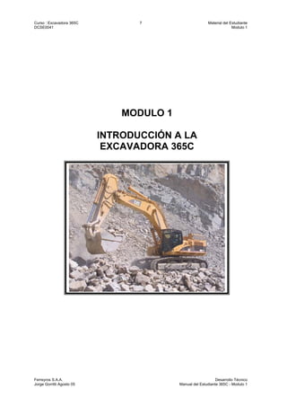 Curso : Excavadora 365C 7 Material del Estudiante
DCSE0041 Modulo 1
Ferreyros S.A.A. Desarrollo Técnico
Jorge Gorritti Agosto 05 Manual del Estudiante 365C - Modulo 1
MODULO 1
INTRODUCCIÓN A LA
EXCAVADORA 365C
 
