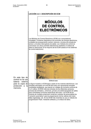 Curso : Excavadora 365C 86 Material del Estudiante
DCSE0041 Modulo 3
Ferreyros S.A.A. Desarrollo Técnico
Jorge Gorritti Agosto 05 Manual del Estudiante 365C - Modulo 3B
En este tipo de
control no se usa
batería externa
para la copia de
protección a la
memoria.
LECCIÓN 3.4.1. DESCRIPCIÓN DE ECM
Los Módulos de Control Electrónico (ECM) son computadoras
complejas. Contienen dispositivos de suministro de energía electrónica,
unidades de procesamiento central, memoria, circuitos de entrada de
sensor y circuitos interruptores de salida. Los módulos de control se
comunican con otros controles electrónicos mediante un enlace de
datos bi direccional. En la mayoría de los ECM usados en los sistemas
de control electrónico
ECM del motor
La figura muestra un ECM típico usado en los motores electrónicos. Las
entradas asociadas con el ECM del motor son típicamente entradas
moduladas analógicas, que operan en voltajes de corriente continua de
0 a 5 voltios. El ECM mide las entradas de los diferentes sensores,
procesa las entradas y, entonces, provee una señal apropiada de salida
para controlarlas funciones específicas del motor. Los ECM de los
motores de modelos anteriores contenían módulos de personalidad de
“conexión automática” para la programación de los valores del motor,
fallas registradas, etc. En los ECM más recientes se usa un método de
programación Flash, mediante software y un enlace de datos.
 