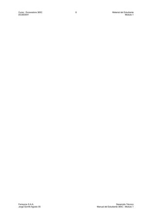 Curso : Excavadora 365C 8 Material del Estudiante
DCSE0041 Modulo 1
Ferreyros S.A.A. Desarrollo Técnico
Jorge Gorritti Agosto 05 Manual del Estudiante 365C - Modulo 1
 