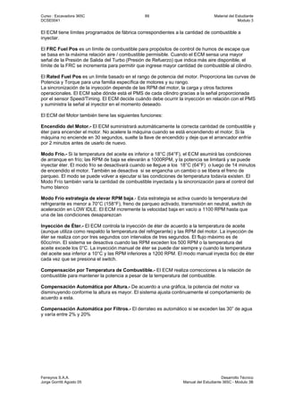Curso : Excavadora 365C 89 Material del Estudiante
DCSE0041 Modulo 3
Ferreyros S.A.A. Desarrollo Técnico
Jorge Gorritti Agosto 05 Manual del Estudiante 365C - Modulo 3B
El ECM tiene límites programados de fábrica correspondientes a la cantidad de combustible a
inyectar.
El FRC Fuel Pos es un límite de combustible para propósitos de control de humos de escape que
se basa en la máxima relación aire / combustible permisible. Cuando el ECM sensa una mayor
señal de la Presión de Salida del Turbo (Presión de Refuerzo) que indica más aire disponible, el
límite de la FRC se incrementa para permitir que ingrese mayor cantidad de combustible al cilindro.
El Rated Fuel Pos es un límite basado en el rango de potencia del motor. Proporciona las curvas de
Potencia y Torque para una familia específica de motores y su rango.
La sincronización de la inyección depende de las RPM del motor, la carga y otros factores
operacionales. El ECM sabe dónde está el PMS de cada cilindro gracias a la señal proporcionada
por el sensor Speed/Timing. El ECM decide cuándo debe ocurrir la inyección en relación con el PMS
y suministra la señal al inyector en el momento deseado.
El ECM del Motor también tiene las siguientes funciones:
Encendido del Motor.- El ECM suministrará automáticamente la correcta cantidad de combustible y
éter para encender el motor. No acelere la máquina cuando se está encendiendo el motor. Si la
máquina no enciende en 30 segundos, suelte la llave de encendido y deje que el arrancador enfríe
por 2 minutos antes de usarlo de nuevo.
Modo Frío.- Si la temperatura del aceite es inferior a 18°C (64°F), el ECM asumirá las condiciones
de arranque en frío; las RPM de baja se elevarán a 1000RPM, y la potencia se limitará y se puede
inyectar éter. El modo frío se desactivará cuando se llegue a los 18°C (64°F) o luego de 14 minutos
de encendido el motor. También se desactiva si se engancha un cambio o se libera el freno de
parqueo. El modo se puede volver a ejecutar si las condiciones de temperatura todavía existen. El
Modo Frío también varía la cantidad de combustible inyectada y la sincronización para el control del
humo blanco
Modo Frío estrategia de elevar RPM baja.- Esta estrategia se activa cuando la temperatura del
refrigerante es menor a 70°C (158°F), freno de parqueo activado, transmisión en neutral, switch de
aceleración en LOW IDLE. El ECM incremente la velocidad baja en vacío a 1100 RPM hasta que
una de las condiciones desaparezcan
Inyección de Éter.- El ECM controla la inyección de éter de acuerdo a la temperatura de aceite
(aunque utiliza como respaldo la temperatura del refrigerante) y las RPM del motor. La inyección de
éter se realiza con por tres segundos con intervalos de tres segundos. El flujo máximo es de
60cc/min. El sistema se desactiva cuando las RPM exceden los 500 RPM o la temperatura del
aceite excede los 0°C. La inyección manual de éter se puede dar siempre y cuando la temperatura
del aceite sea inferior a 10°C y las RPM inferiores a 1200 RPM. El modo manual inyecta 6cc de éter
cada vez que se presiona el switch.
Compensación por Temperatura de Combustible.- El ECM realiza correcciones a la relación de
combustible para mantener la potencia a pesar de la temperatura del combustible.
Compensación Automática por Altura.- De acuerdo a una gráfica, la potencia del motor va
disminuyendo conforme la altura es mayor. El sistema ajusta continuamente el comportamiento de
acuerdo a esta.
Compensación Automática por Filtros.- El derrateo es automático si se exceden las 30” de agua
y varía entre 2% y 20%
 