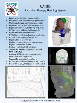 CAT3D
Radiation Therapy Planning System
• Pencil Beam convolution/superposition.
• Collapsed Cones convolution/superposition.
• Multimodal image registration and fusion.
• Import Dicom CT, MRI, PET, DicomRT-Struct.
• Export DicomRT-Plan, Lantis .rtp and .mlc .
• DVH for up to 16 ROIs simultaneously.
• DVH cumulative and differential.
• DVH allows rendering of custom constrains.
• DRR for static and dynamic fields.
• Export DRRs as Dicom files.
• Isodose presentations over axial, coronal,
sagittal and oblique planes.
• Isodose rendering in 3D window.
• Support for wedges: physical, motorized,
EDW and virtual.
• Optional IMRT planning. Export to solid
modulators and Step&Shoot.
• Support for stereotactic localizers.
• CAT3D runs under Windows (better 7 to 10).
• Needs INTEL CPU, I7 or Xeon recommended.
CAT3D, developed by Mevis Informática Médica - Brazil
 