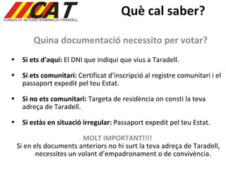 Què cal saber? Quina documentació necessito per votar? Si ets d'aquí:  El DNI que indiqui que vius a Taradell. Si ets comunitari:  Certificat d’inscripció al registre comunitari i el passaport expedit pel teu Estat. Si no ets comunitari:  Targeta de residència on consti la teva adreça de Taradell.  Si estàs en situació irregular:  Passaport expedit pel teu Estat. MOLT IMPORTANT!!!! Si en els documents anteriors no hi surt la teva adreça de Taradell, necessites un volant d’empadronament o de convivència. 