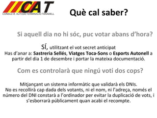 Què cal saber? Si aquell dia no hi sóc, puc votar abans d’hora? SÍ,  utilitzant el vot secret anticipat Has d’anar a:  Sastreria Sellés ,  Viatges Toca-Sons  o  Esports Autonell  a partir del dia 1 de desembre i portar la mateixa documentació. Com es controlarà que ningú voti dos cops? Mitjançant un sistema informàtic que validarà els DNIs. No es recollirà cap dada dels votants, ni el nom, ni l’adreça, només el número del DNI constarà a l’ordinador per evitar la duplicació de vots, i s’esborrarà públicament quan acabi el recompte. 