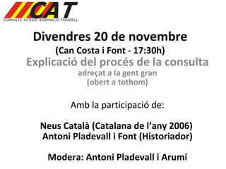 Divendres 20 de novembre  (Can Costa i Font - 17:30h) Explicació del procés de la consulta  adreçat a la gent gran (obert a tothom) Amb la participació de: Neus Català (Catalana de l’any 2006)  Antoni Pladevall i Font (Historiador) Modera: Antoni Pladevall i Arumí 