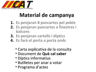 Material de campanya Es penjaran 8 pancartes pel poble Es penjaran pancartes a finestres i balcons Es penjaran cartells i díptics Es farà el porta a porta amb: Carta explicativa de la consulta Document de  Què cal saber Díptics informatius Butlletes per anar a votar Programa d’actes 