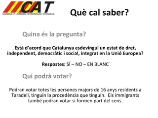 Què cal saber? Quina és la pregunta? Està d’acord que Catalunya esdevingui un estat de dret, independent, democràtic i social, integrat en la Unió Europea? Respostes:  SÍ – NO – EN BLANC Qui podrà votar? Podran votar totes les persones majors de 16 anys residents a Taradell, tinguin la procedència que tinguin.  Els immigrants també podran votar si formen part del cens. 
