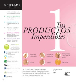 N A T U R A Le
xtracts
Disminuye
asperezas
Producto
legendario
Enriquecida
con cera de
abeja
SuavizaNutre Humecta
Su formato chic y pequeño es ideal
para llevarla siempre contigo, por su alta
concentración de extractos de mielbasta
un poco para beneﬁciar tu piel.
Crema Universal
15 ml.
Có d. 1276
Miembro de la Asociación de Venta
Directa
Envases reciclables, seguros para el
medio ambiente.
Oriflame le da énfasis aluso de
ingredientes y extractos naturales.
Los aerosoles Oriflame no dañan la capa
de Ozono.
Para conocer más acerca de la política
de bienestar animalde Oriflame, por
favor visita:
/Oriﬂame
43 SIENTE LA NATURALEZA
Ingredientes naturales, que dan
mejor resultados
PERFUMES EUROPEOS71
Amplia gama de fragancias
creados en Francia
MAQUILLAJE EUROPEO81
Tendencias en color
recomendadas por expertos
para resaltar tu belleza
CUIDADO PERSONAL57
Calidad europea para tu día
a día
SOLUCIONES WELLNESS93
Soluciones efectivas para
mejorar tu estilo de vida
VISITA NUESTRO SITIO EN:
Tus
PRODUCTOS
Imperdibles
22
www.oriflame.com.mx
(1)
Para ﬁnes de este
documento se entiende
como“Socio”alDistribuidor
Independiente Oriﬂame.
$ 139.90
$ 39 . 9 0Puntos: 2.57
 