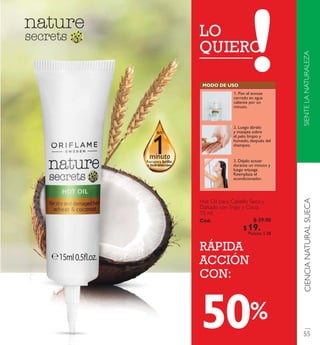1
en
Recupera brillo
e hidratació n
minuto
LO
QUIERO
RÁPIDA
ACCIÓN
CON:
Hot Oilpara Cabello Seco y
Dañado conTrigo y Coco.
15 ml.
Có d. 2269 8
%
M O D O D E U S O
1. Pon el envase
cerrado en agua
caliente por un
minuto.
2. Luego ábrelo
y masajea sobre
el pelo limpio y
húmedo,después del
shampoo.
3. Déjalo actuar
durante un minuto y
luego enjuaga.
Reemplaza el
acondicionador.
SIENTELANATURALEZACIENCIANATURALSUECA
55
$ 39.90
$ 19 . 9 0Puntos: 1.28
50
 