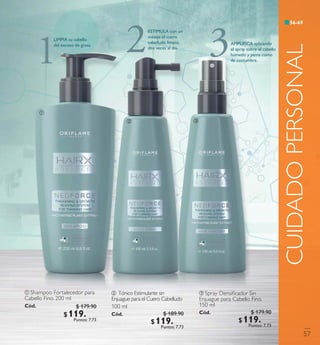 ቢ Shampoo Fortalecedor para
Cabello Fino. 200 ml
Có d. 31140
ቤ Spray Densiﬁcador Sin
Enjuague para Cabello Fino.
150 ml
Có d. 31142
ባ Tónico Estimulante sin
Enjuague para elCuero Cabelludo
100 ml
Có d. 31141
CUIDADOPERSONAL
ቢ
ባ ቤ
1
LIMPIA tu cabello
del exceso de grasa.
2ESTIMULA con un
masaje el cuero
cabelludo limpio,
dos veces al día.
3AMPLIFICA aplicando
el spray sobre el cabello
húmedo y peina como
de costumbre.
57
$ 179.90
$ 119 . 9 0Puntos: 7.73
$ 189.90
$ 119 . 9 0Puntos: 7.73
$ 179.90
$ 119 . 9 0Puntos: 7.73
56-69
 