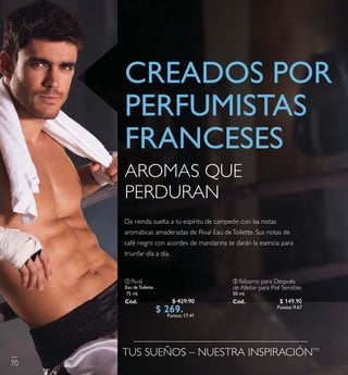 ቢ Rival
Eau deToilette
75 ml.
Có d. 2548 8
TUS SUEÑOS – NUESTRA INSPIRACIÓNTM
Da rienda suelta a tu espíritu de campeón con las notas
aromáticas amaderadas de RivalEau deToilette. Sus notas de
café negro con acordes de mandarina te darán la esencia para
triunfar día a día.
AROMAS QUE
PERDURAN
CREADOS POR
PERFUMISTAS
FRANCESES
70
$ 429.90
$ 269 . 9 0Puntos: 17.41
ባ Bálsamo para Después
de Afeitar para PielSensible.
50 ml.
Có d. 24468 $ 149.90
Puntos: 9.67
 