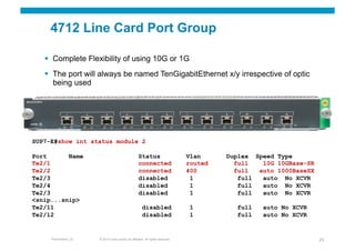 4712 Line Card Port Group

     Complete Flexibility of using 10G or 1G
     The port will always be named TenGigabitEthernet x/y irrespective of optic
      being used




SUP7-E#show int status module 2

Port      Name                                       Status                       Vlan     Duplex Speed Type
Te2/1                                                connected                    routed     full   10G 10GBase-SR
Te2/2                                                connected                    400        full  auto 1000BaseSX
Te2/3                                                disabled                      1          full  auto No XCVR
Te2/4                                                disabled                      1          full  auto No XCVR
Te2/3                                                disabled                      1          full  auto No XCVR
<snip…..snip>
Te2/11                                                  disabled                   1         full   auto No XCVR
Te2/12                                                  disabled                   1         full   auto No XCVR


     Presentation_ID   © 2010 Cisco and/or its affiliates. All rights reserved.                                      25
 
