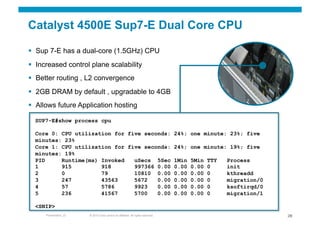 Catalyst 4500E Sup7-E Dual Core CPU

  Sup 7-E has a dual-core (1.5GHz) CPU
  Increased control plane scalability
  Better routing , L2 convergence
  2GB DRAM by default , upgradable to 4GB
  Allows future Application hosting

  SUP7-E#show process cpu

  Core 0: CPU utilization for five seconds: 24%; one minute: 23%; five
  minutes: 23%
  Core 1: CPU utilization for five seconds: 24%; one minute: 19%; five
  minutes: 19%
  PID     Runtime(ms) Invoked   uSecs 5Sec 1Min 5Min TTY    Process
  1       915         918       997366 0.00 0.00 0.00 0     init
  2       0           79        10810 0.00 0.00 0.00 0      kthreadd
  3       247         43563     5672   0.00 0.00 0.00 0     migration/0
  4       57          5786      9923   0.00 0.00 0.00 0     ksoftirqd/0
  5       236         41567     5700   0.00 0.00 0.00 0     migration/1

  <SNIP>
     Presentation_ID   © 2010 Cisco and/or its affiliates. All rights reserved.   28
 