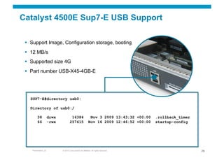 Catalyst 4500E Sup7-E USB Support

   Support Image, Configuration storage, booting
   12 MB/s
   Supported size 4G
   Part number USB-X45-4GB-E




   SUP7-E#directory usb0:

   Directory of usb0:/

         38           drwx            16384                  Nov 3 2009 13:43:32 +00:00   .rollback_timer
         66           -rwx           257615                 Nov 16 2009 12:46:52 +00:00   startup-config




    Presentation_ID          © 2010 Cisco and/or its affiliates. All rights reserved.                       29
 