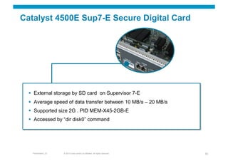 Catalyst 4500E Sup7-E Secure Digital Card




    External storage by SD card on Supervisor 7-E
    Average speed of data transfer between 10 MB/s – 20 MB/s
    Supported size 2G . PID MEM-X45-2GB-E
    Accessed by “dir disk0” command




   Presentation_ID   © 2010 Cisco and/or its affiliates. All rights reserved.   30
 