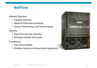NetFlow

Network Operation
    Capacity Planning
    Network Performance Analysis
    Historic Performance and Trend Analysis
Security
    Real Time anomaly detection
    Eliminate network blind spots
Compliance
    User Accountability
    Enables Industry and Government regulations




    Presentation_ID   © 2010 Cisco and/or its affiliates. All rights reserved.   66
 