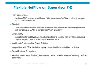 Flexible NetFlow on Supervisor 7-E

  High performance
        Next-gen ASIC enables scalable and high-performance NetFlow monitoring, supports
        up to 128K cached flows

  Flexibility
        User-defined flow records reusable in different flow monitors for different applications
        with per-port, per-VLAN, or per-port-per-VLAN granularity

  Extensibility
        In-depth traffic visibility allows monitoring extensive key and non-key fields, including
        Layer 2, Layer 3 (IPv4 or IPv6), Layer 4 header fields

  Intelligent Customizable Event Policies
  Integration with EEM faciliates highly customizable event-driven policies
  Broad Partner Ecosystem
  Version 9 (the most flexible) format exported to a wide range of industry netflow
   collectors

     Presentation_ID   © 2010 Cisco and/or its affiliates. All rights reserved.                     67
 