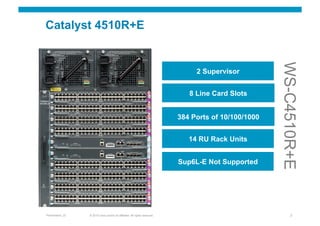 Catalyst 4510R+E




                                                                                                        WS-C4510R+E
                                                                                  2 Supervisor


                                                                                8 Line Card Slots


                                                                             384 Ports of 10/100/1000


                                                                                14 RU Rack Units


                                                                             Sup6L-E Not Supported




Presentation_ID   © 2010 Cisco and/or its affiliates. All rights reserved.                                   7
 