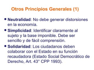 Otros Principios Generales (1)

 Neutralidad:   No debe generar distorsiones
  en la economía.
 Simplicidad: Identificar claramente al
  sujeto y la base imponible. Debe ser
  sencillo y de fácil comprensión.
 Solidaridad: Los ciudadanos deben
  colaborar con el Estado en su función
  recaudadora (Estado Social Democrático de
  Derecho, Art. 43° CPP 1993).
 
