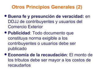 Otros Principios Generales (2)
 Buena    fe y presunción de veracidad: en
  DDJJ de contribuyentes y usuarios del
  Comercio Exterior
 Publicidad: Todo documento que
  constituya norma exigible a los
  contribuyentes o usuarios debe ser
  publicado
 Economía de la recaudación: El monto de
  los tributos debe ser mayor a los costos de
  recaudarlos
 