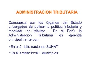 ADMINISTRACIÓN TRIBUTARIA

Compuesta por los órganos del Estado
encargados de aplicar la política tributaria y
recaudar los tributos.       En el Perú, la
Administración    Tributaria    es    ejercida
principalmente por:

•En el ámbito nacional: SUNAT
•En el ambito local : Municipios
 