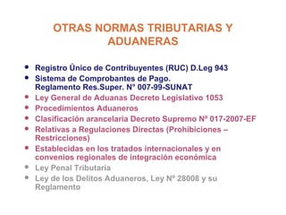 OTRAS NORMAS TRIBUTARIAS Y
                ADUANERAS

   Registro Único de Contribuyentes (RUC) D.Leg 943
   Sistema de Comprobantes de Pago.
    Reglamento Res.Super. N° 007-99-SUNAT
   Ley General de Aduanas Decreto Legislativo 1053
   Procedimientos Aduaneros
   Clasificación arancelaria Decreto Supremo Nº 017-2007-EF
   Relativas a Regulaciones Directas (Prohibiciones –
    Restricciones)
   Establecidas en los tratados internacionales y en
    convenios regionales de integración económica
   Ley Penal Tributaria
   Ley de los Delitos Aduaneros, Ley Nº 28008 y su
    Reglamento
 