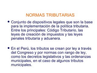 NORMAS TRIBUTARIAS
 Conjunto de dispositivos legales que son la base
 para la implementación de la política tributaria.
 Entre los principales: Código Tributario, las
 leyes de creación de impuestos y las leyes
 penales tributaria y aduanera.

 En el Perú, los tributos se crean por ley a través
 del Congreso y por normas con rango de ley,
 como los decretos legislativos y las ordenanzas
 municipales, en el caso de algunos tributos
 municipales.
 