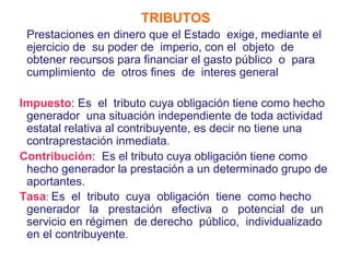 Marco gera            TRIBUTOS
 Prestaciones en dinero que el Estado exige, mediante el
 ejercicio de su poder de imperio, con el objeto de
 obtener recursos para financiar el gasto público o para
 cumplimiento de otros fines de interes general

Impuesto: Es el tributo cuya obligación tiene como hecho
 generador una situación independiente de toda actividad
 estatal relativa al contribuyente, es decir no tiene una
 contraprestación inmediata.
Contribución: Es el tributo cuya obligación tiene como
 hecho generador la prestación a un determinado grupo de
 aportantes.
Tasa: Es el tributo cuya obligación tiene como hecho
 generador la prestación efectiva o potencial de un
 servicio en régimen de derecho público, individualizado
 en el contribuyente.
 