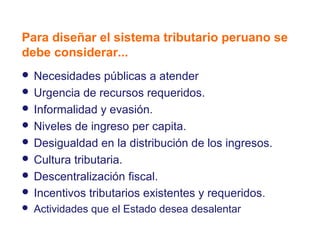 Marco general
Para diseñar el sistema tributario peruano se
debe considerar...
 Necesidades    públicas a atender
 Urgencia de recursos requeridos.
 Informalidad y evasión.
 Niveles de ingreso per capita.
 Desigualdad en la distribución de los ingresos.
 Cultura tributaria.
 Descentralización fiscal.
 Incentivos tributarios existentes y requeridos.
   Actividades que el Estado desea desalentar
 