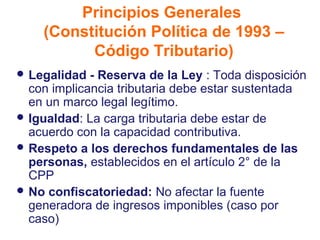 Principios Generales
    (Constitución Política de 1993 –
          Código Tributario)
 Legalidad  - Reserva de la Ley : Toda disposición
  con implicancia tributaria debe estar sustentada
  en un marco legal legítimo.
 Igualdad: La carga tributaria debe estar de
  acuerdo con la capacidad contributiva.
 Respeto a los derechos fundamentales de las
  personas, establecidos en el artículo 2° de la
  CPP
 No confiscatoriedad: No afectar la fuente
  generadora de ingresos imponibles (caso por
  caso)
 